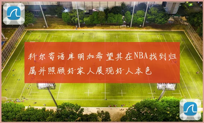 科尔寄语库明加希望其在NBA找到归属并照顾好家人展现好人本色