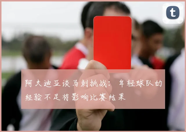 阿夫迪亚谈马刺挑战：年轻球队的经验不足将影响比赛结果